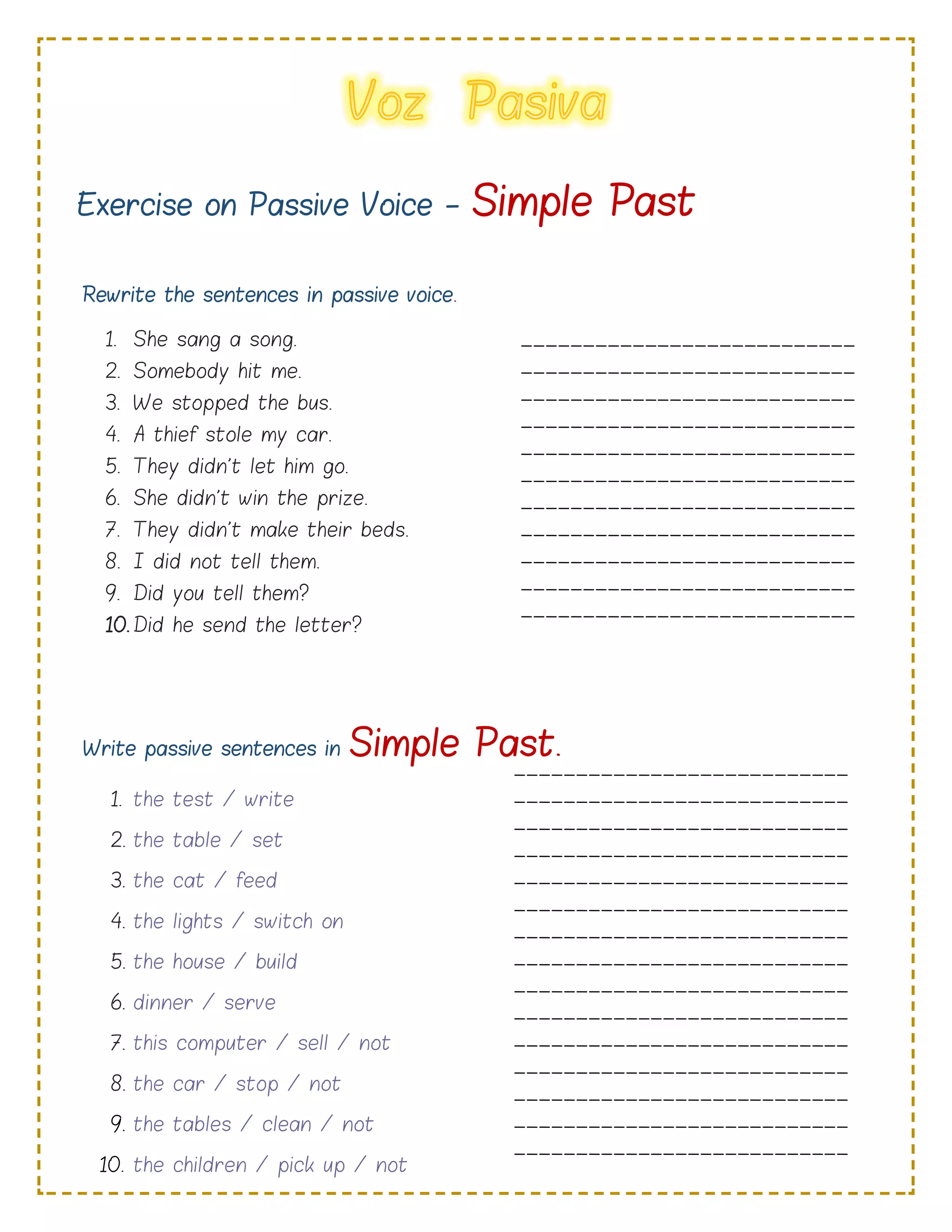 Exercise on Passive Voice - Simple Past
Rewrite the sentences in passive voice.
1. She sang a song.
2. Somebody hit me.
3. We stopped the bus.
4. A thief stole my car.
5. They didn't let him go.
6. She didn't win the prize.
7. They didn't make their beds.
8. I did not tell them.
9. Did you tell them?
10. Did he send the letter?
Write passive sentences in Simple Past.
1. the test / write
2. the table / set
3. the cat / feed
4. the lights / switch on
5. the house / build
6. dinner / serve
7. this computer / sell / not
8. the car / stop / not
9. the tables / clean / not
10. the children / pick up / not
___________________________
___________________________
___________________________
___________________________
___________________________
___________________________
___________________________
___________________________
___________________________
___________________________
___________________________
___________________________
___________________________
___________________________
______________________
___________________________
___________________________
___________________________
___________________________
___________________________
___________________________
___________________________
___________________________
___________________________
___________________________
___________________________
___________________________
___________________________
___________________________
___________________________
___________________________
_____________________
 