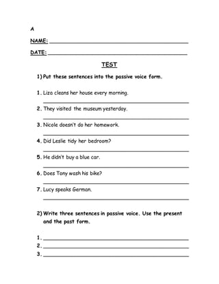 A 
NAME: ____________________________________________ 
DATE: ____________________________________________ 
TEST 
1) Put these sentences into the passive voice form. 
1. Liza cleans her house every morning. 
______________________________________________ 
2. They visited the museum yesterday. 
______________________________________________ 
3. Nicole doesn’t do her homework. 
______________________________________________ 
4. Did Leslie tidy her bedroom? 
______________________________________________ 
5. He didn’t buy a blue car. 
______________________________________________ 
6. Does Tony wash his bike? 
______________________________________________ 
7. Lucy speaks German. 
______________________________________________ 
2) Write three sentences in passive voice. Use the present 
and the past form. 
1. ______________________________________________ 
2. ______________________________________________ 
3. ______________________________________________ 
