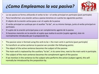 ¿Como Empleamos la voz pasiva?
• La voz pasiva se forma utilizando el verbo to be + el verbo principal en participio (past participle)
• Para transformar una oración activa a pasiva tenemos en cuenta los siguientes puntos:
• El objeto de la oración activa pasa a ser el sujeto de la pasiva
• El verbo principal se sustituye por el auxiliar "to be", en su mismo tiempo, junto al verbo principal en
participio.
• El sujeto de la oración principal pasa a ser complemento agente de la pasiva
• Si hacemos mención en la oración al sujeto que realiza la acción (sujeto agente), éste irá
normalmente introducido por la preposición by.
• The passive voice is formed using the verb to be + the main verb in particiio (past participle)
• To transform an active sentence to passive we consider the following points:
• The object of the active sentence becomes the subject of the passive
• The main verb is replaced by the auxiliary "to be", in its same time, next to the main verb in participle.
• The subject of the main sentence becomes the complement agent of the passive
• If we mention in the sentence to the subject who performs the action (subject agent), this will
normally be introduced by the preposition by.
 