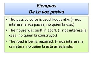 Ejemplos
De La voz pasiva
• The passive voice is used frequently. (= nos
interesa la voz pasiva, no quién la usa.)
• The house was built in 1654. (= nos interesa la
casa, no quién la construyó.)
• The road is being repaired. (= nos interesa la
carretera, no quién la está arreglando.)
 