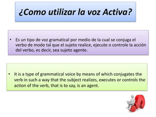 ¿Como utilizar la voz Activa?
• Es un tipo de voz gramatical por medio de la cual se conjuga el
verbo de modo tal que el sujeto realice, ejecute o controle la acción
del verbo, es decir, sea sujeto agente.
• It is a type of grammatical voice by means of which conjugates the
verb in such a way that the subject realizes, executes or controls the
action of the verb, that is to say, is an agent.
 