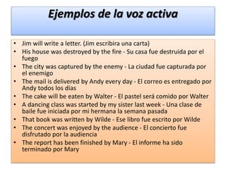 Ejemplos de la voz activa
• Jim will write a letter. (Jim escribira una carta)
• His house was destroyed by the fire - Su casa fue destruida por el
fuego
• The city was captured by the enemy - La ciudad fue capturada por
el enemigo
• The mail is delivered by Andy every day - El correo es entregado por
Andy todos los días
• The cake will be eaten by Walter - El pastel será comido por Walter
• A dancing class was started by my sister last week - Una clase de
baile fue iniciada por mi hermana la semana pasada
• That book was written by Wilde - Ese libro fue escrito por Wilde
• The concert was enjoyed by the audience - El concierto fue
disfrutado por la audiencia
• The report has been finished by Mary - El informe ha sido
terminado por Mary
 