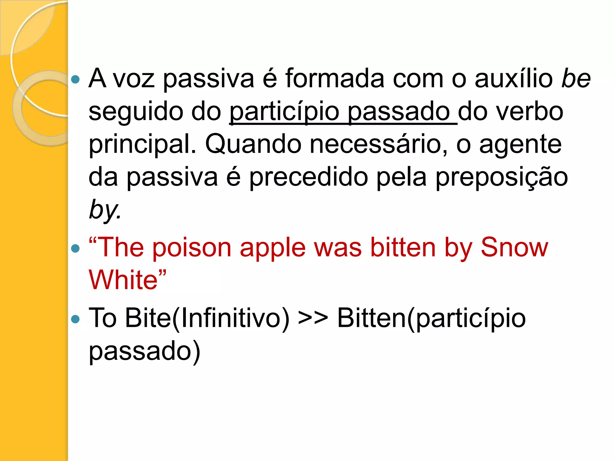 A voz passiva é formada com o auxílio be
seguido do particípio passado do verbo
principal. Quando necessário, o agente
da passiva é precedido pela preposição
by.
 “The poison apple was bitten by Snow
White”
 To Bite(Infinitivo) >> Bitten(particípio
passado)


 