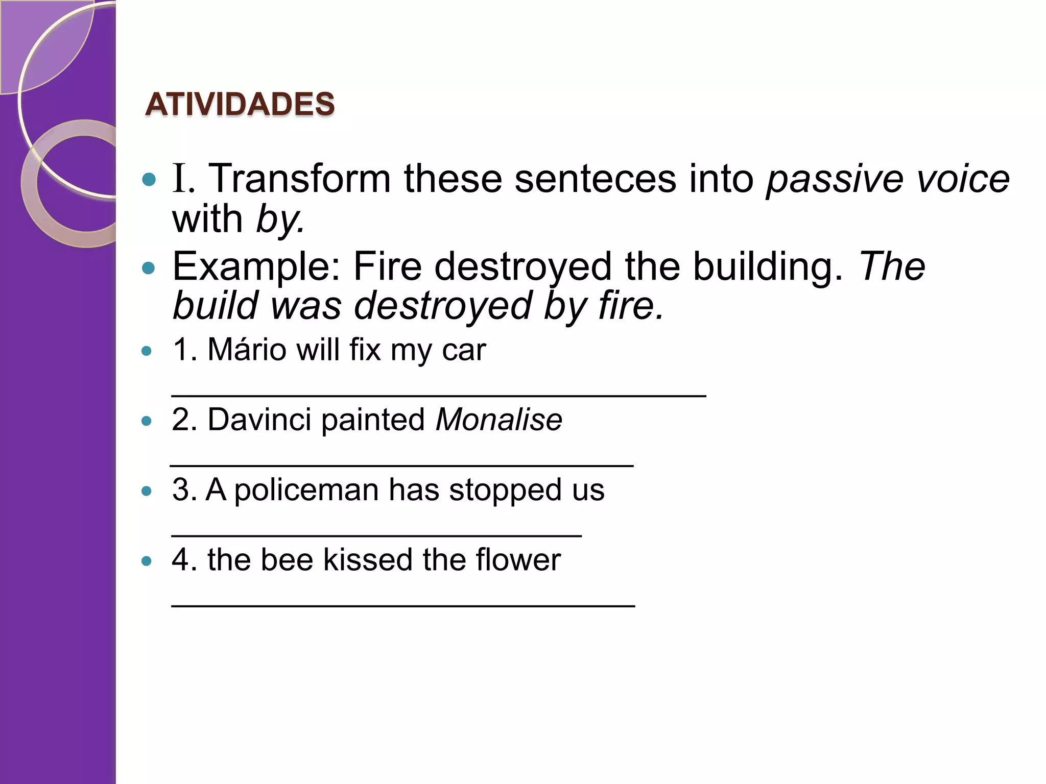 ATIVIDADES



I. Transform these senteces into passive voice

with by.
 Example: Fire destroyed the building. The
build was destroyed by fire.
1. Mário will fix my car
______________________________
 2. Davinci painted Monalise
__________________________
 3. A policeman has stopped us
_______________________
 4. the bee kissed the flower
__________________________


 