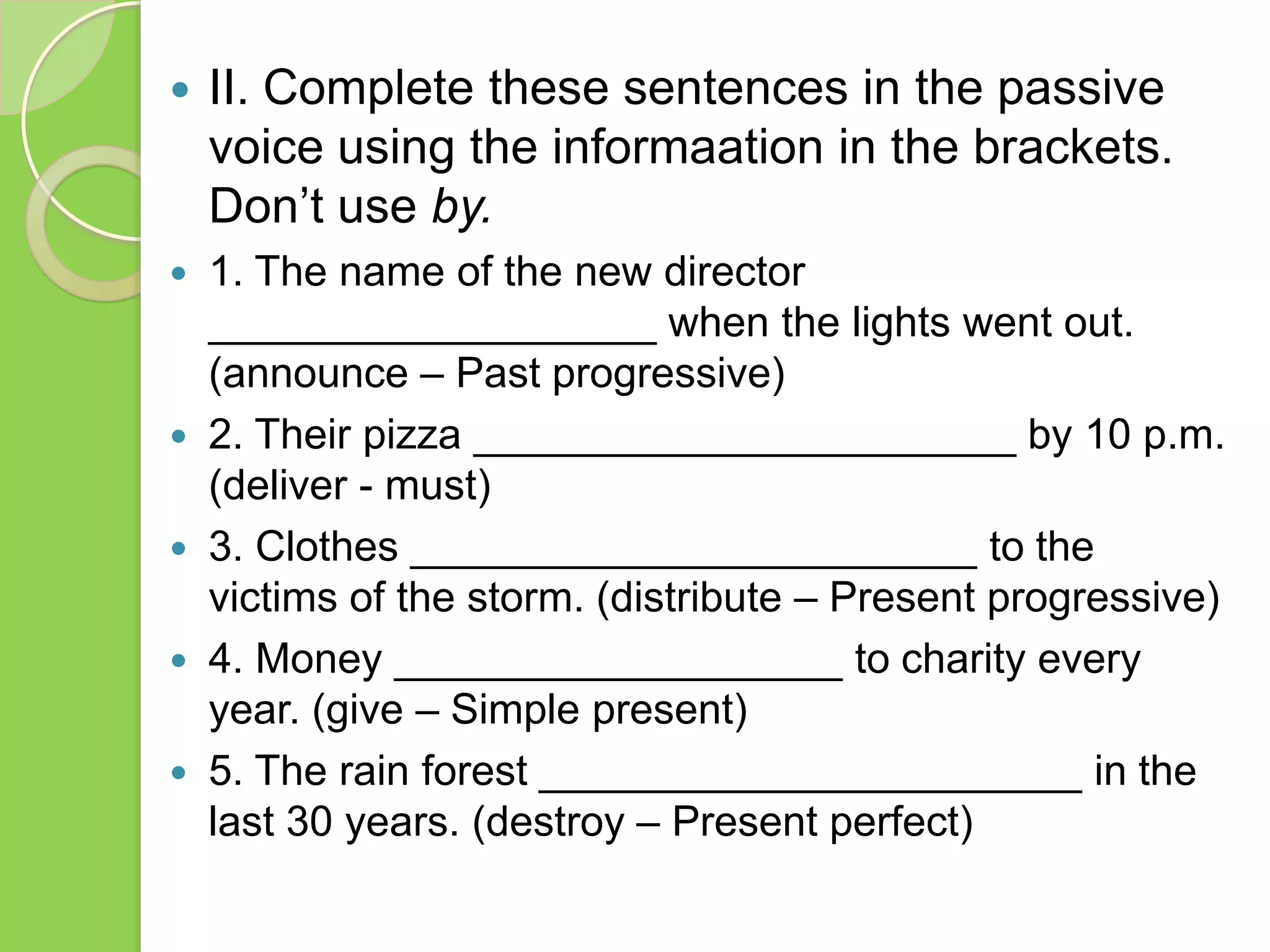 

II. Complete these sentences in the passive
voice using the informaation in the brackets.
Don’t use by.



1. The name of the new director
___________________ when the lights went out.
(announce – Past progressive)
2. Their pizza _______________________ by 10 p.m.
(deliver - must)
3. Clothes ________________________ to the
victims of the storm. (distribute – Present progressive)
4. Money ___________________ to charity every
year. (give – Simple present)
5. The rain forest _______________________ in the
last 30 years. (destroy – Present perfect)






 
