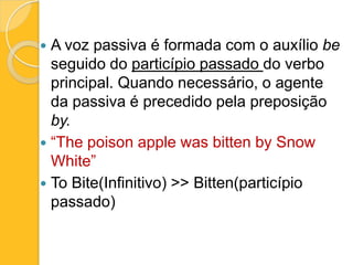 A voz passiva é formada com o auxílio be
seguido do particípio passado do verbo
principal. Quando necessário, o agente
da passiva é precedido pela preposição
by.
 “The poison apple was bitten by Snow
White”
 To Bite(Infinitivo) >> Bitten(particípio
passado)


 
