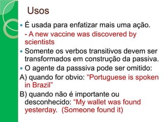 Usos
É usada para enfatizar mais uma ação.
- A new vaccine was discovered by
scientists
 Somente os verbos transitivos devem ser
transformados em construção da passiva.
 O agente da passsiva pode ser omitido:
A) quando for obvio: “Portuguese is spoken
in Brazil”
B) quando não é importante ou
desconhecido: “My wallet was found
yesterday. (Someone found it)


 