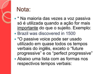 Nota:
* Na maioria das vezes a voz passiva
só é utilizada quando a ação for mais
importante do que o sujeito. Exemplo:
 Brazil was discovered in 1500
 *O passive voice pode ser usado
utilizado em quase todos os tempos
verbais do inglês, exceto o “future
progressive” e os “perfect progressive”
 Abaixo uma lista com as formas nos
respectivos tempos verbais:


 