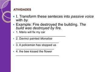 ATIVIDADES



I. Transform these senteces into passive voice

with by.
 Example: Fire destroyed the building. The
build was destroyed by fire.
1. Mário will fix my car
______________________________
 2. Davinci painted Monalise
__________________________
 3. A policeman has stopped us
_______________________
 4. the bee kissed the flower
__________________________


 