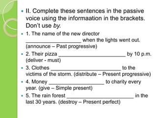 

II. Complete these sentences in the passive
voice using the informaation in the brackets.
Don’t use by.



1. The name of the new director
___________________ when the lights went out.
(announce – Past progressive)
2. Their pizza _______________________ by 10 p.m.
(deliver - must)
3. Clothes ________________________ to the
victims of the storm. (distribute – Present progressive)
4. Money ___________________ to charity every
year. (give – Simple present)
5. The rain forest _______________________ in the
last 30 years. (destroy – Present perfect)






 