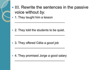 

III. Rewrite the sentences in the passive
voice without by.



1. They taught him a lesson
_____________________________



2. They told the students to be quiet.
_____________________________



3. They offered Célia a good job
_____________________________



4. They promised Jorge a good salary
_____________________________

 