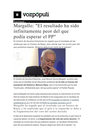 Nacional - 11:50
Margallo: "El resultado ha sido
infinitamente peor del que
podía esperar el PP"
El ministro de Asuntos Exteriores ha negado que el resultado de las
andaluzas sea un fracaso de Rajoy, pero admite que "es mucho peor del
que podíamos esperar. Ninguna alegría por tanto de lo pasado".
José Manuel García Margallo - Foto Efe
El ministro de Asuntos Exteriores, José Manuel García-Margallo, ha dicho este
lunes que el resultado de las elecciones andaluzas no ha sido un fracaso del
presidente del Gobierno, Mariano Rajoy, pero sí ha reconocido que ha sido
"mucho peor, infinitamente peor, del que podía esperar" el Partido Popular.
García-Margallo ha hecho estas declaraciones durante su intervención en el Foro
Red de Casas de Casa América de Madrid al ser preguntado por el resultado de
las elecciones en Andalucía, en las que el PP ha perdido un total de 17 escaños
quedándose en 33 y en las que el PSOE ha resultado vencedor con 47.
Margallo ha negado que el resultado sea un fracaso de
Rajoy y ha explicado que el giro a la izquierda se debe a
la fragmentación del voto del centro derecha
El jefe de la diplomacia española ha señalado que se ha producido un giro hacia la
izquierda debido, ha dicho, a la fragmentación del voto del centro derecha. "El
resultado es mucho peor del que podíamos esperar, un resultado infinitamente
peor del que podíamos esperar. Ninguna alegría por tanto de lo pasado", ha
 