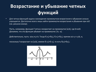 Возрастание и убывание четных
функций
• Для четных функций задача нахождения промежутков возрастания и убывания сильно
упрощается. Достаточно всего лишь найти промежутки возрастания и убывания при x≥0
(см. рисунок внизу).
Пусть, например, функция f четна и возрастает на промежутке [a;b], где b>a≥0.
Докажем, что эта функция убывает на промежутке [-b; -a].
Действительно, пусть -a≥x2>x1≥-b. Тогда f(-x2)=f(x2), f(-x1)=f(x1), причем a≤-x2<-x1≤b, и,
поскольку f возрастает на [a;b], имеем f(-x1)>f(-x2), то есть f(x1)>f(x2).
 
