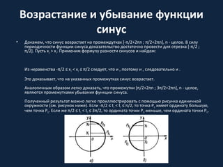 Возрастание и убывание функции
синус
• Докажем, что синус возрастает на промеждутках [-π/2+2πn ; π/2+2πn], n - целое. В силу
периодичности функции синуса доказательство достаточно провести для отрезка [-π/2 ;
π/2]. Пусть x2 > x1. Применим формулу разности синусов и найдем:
Из неравенства -π/2 ≤ x1 < x2 ≤ π/2 следует, что и , поэтому и , следовательно и .
Это доказывает, что на указанных промежутках синус возрастает.
Аналогичным образом легко доказать, что промежутки [π/2+2πn ; 3π/2+2πn], n - целое,
являются промежутками убывания функции синуса.
Полученный результат можно легко проиллюстрировать с помощью рисунка единичной
окружности (см. рисунок ниже). Если -π/2 ≤ t1 < t2 ≤ π/2, то точка Pt2 имеет ординату большую,
чем точка Pt1. Если же π/2 ≤ t1 < t2 ≤ 3π/2, то ордината точки Pt2 меньше, чем ордината точки Pt1.
 