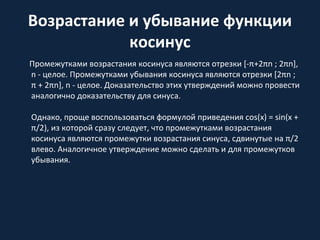 Возрастание и убывание функции
косинус
Промежутками возрастания косинуса являются отрезки [-π+2πn ; 2πn],
n - целое. Промежутками убывания косинуса являются отрезки [2πn ;
π + 2πn], n - целое. Доказательство этих утверждений можно провести
аналогично доказательству для синуса.
Однако, проще воспользоваться формулой приведения cos(x) = sin(x +
π/2), из которой сразу следует, что промежутками возрастания
косинуса являются промежутки возрастания синуса, сдвинутые на π/2
влево. Аналогичное утверждение можно сделать и для промежутков
убывания.
 