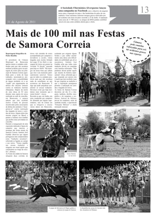 A Sociedade Filarmónica Alverquense lançou
                                                                         uma campanha no Facebook com o objectivo de angariar
                                                                         meios para a reparação do pano e das bambolinas do palco do seu
                                                                         auditório. Estas estruturas sofreram estragos graves motivados por
                                                                                                                                                              13
                                                                         um acidente com luzes de palco ocorrido a 25 de Junho. A reparação
                                                                         custa cerca de 11 500 euros e os amigos da SFRA podem contribuir
  31 de Agosto de 2011                                                    através de uma conta solidária aberta para o efeito.




Mais de 100 mil nas Festas
                                                                                                                                                        Câmar

de Samora Correia                                                                                                                                    pede ca a
                                                                                                                                                 reforça
                                                                                                                                                tar acid
                                                                                                                                                             utelas
                                                                                                                                                         das par
                                                                                                                                                                 ae
                                                                                                                                                         entes gr vi-
                                                                                                                                                                 aves
Reportagem fotográfica de         toiros, três entradas de toiros   acabando por originar alguns                                                    nas esp
                                                                                                                                                            eras
Pedro Batalha                     acompanhadas por campinos e       feridos e por colher mortal-
                                  lavradores a cavalo, várias       mente uma idosa com dificul-
O presidente da Câmara            largadas num recinto fechado      dades de mobilidade que ali se
Municipal de Benavente            do Largo 25 de Abril e a pa-      encontrava. António José
apelou ontem a cuidados redo-     ssagem de toiros em pontas na     Ganhão acha que todas estas
brados para que não aconteça      Avenida “O Século” marcada        tradições devem ser mantidas
nenhum acidente grave na pas-     para hoje às 18h30. “Há inimi-    com cautelas reforçadas. “Não
sagem de toiros pela rua prin-    gos da nossa festa que sabem      podemos deixar perder aquilo
cipal de Samora Correia agen-     que este é um momento parti-      que séculos de história repre-
dada para a tarde de hoje         cularmente sensível. Temos        sentam”, disse, referindo que o
(sábado), mostrando-se pre-       que ter todos os cuidados pos-    que responde aos autores dos
ocupado com a possibilidade       síveis para que não aconteça      e-mails que tem recebido é que
de algum incidente vir a ser      nada de semelhante ao que         há que respeitar as tradições e
“usado” por organizações de       aconteceu em Benavente. É         que a legislação portuguesa
defesa dos direitos animais       algo que pode prejudicar seri-    permite a realização de corri-
contra as tradições taurinas      amente as nossas tradições.       das e largadas de toiros.
ribatejanas. Depois da morte      Devemos evitar que haja inci-     As festas de Samora Correia
de uma idosa de 82 anos           dentes num momento que é          decorrem até dia 22 e inte-
durante uma espera de toiros      muito bonito”, vincou.            gram, também, desfiles etno-
realizada na sede de concelho,    Recorde-se que, em Junho, um      gráfico e de campinos e cav-
em Benavente, o autarca           toiro conduzido por campinos      aleiros, festival de folclore,
admite que tem recebido           foi distraído por alguns espe-    provas de campinos, noite da
muitos e-mails de pessoas         ctadores, saiu da coluna em       sardinha assada, o espectáculo
incentivadas pelas associações    que se integrava e causou         “Emoções Ibéricas” e muita
de defesa dos animais a “insur-   vários danos em Benavente,        animação musical.
girem-se” contra realização
das largadas de toiros e corri-
das de toiros. Alguns deles têm
mesmo origem no Brasil e
pedem a António José Ganhão
que proíba estas actividades no
concelho.
Durante a inauguração de uma
exposição dedicada à figura do
campino que marcou o
arranque das festas anuais de
Samora Correia, António José
Ganhão observou que alguns
portugueses não compreendem
estas “tradições seculares”,
sobretudo as ligadas ao campo
e aos toiros. “Temos orgulho
nas nossas tradições e
ninguém nos tirará aquilo que
construímos ao longo de sécu-
los”, afirmou.
As Festas da cidade de Samora                                                         Sónia Martins
integram duas corridas de                                                               na sua terra




                                                            O grupo de Salvaterra de Magos ganhou o    A despedida das arenas do forcado João
                                                                        concurso de pegas de Samora    dos Amadores do Ribatejo
 