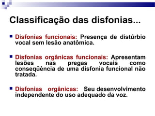 Classificação das disfonias...
 Disfonias funcionais: Presença de distúrbio
vocal sem lesão anatômica.
 Disfonias orgânicas funcionais: Apresentam
lesões nas pregas vocais como
conseqüência de uma disfonia funcional não
tratada.
 Disfonias orgânicas: Seu desenvolvimento
independente do uso adequado da voz.
 