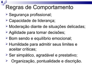 Regras de Comportamento
 Segurança profissional;
 Capacidade de liderança;
 Moderação diante de situações delicadas;
 Agilidade para tomar decisões;
 Bom sendo e equilíbrio emocional;
 Humildade para admitir seus limites e
aceitar críticas;
 Ser simpático, agradável e prestativo;
 Organização, pontualidade e discrição.
 