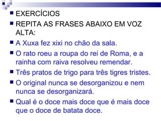  EXERCÍCIOS
 REPITA AS FRASES ABAIXO EM VOZ
ALTA:
 A Xuxa fez xixi no chão da sala.
 O rato roeu a roupa do rei de Roma, e a
rainha com raiva resolveu remendar.
 Três pratos de trigo para três tigres tristes.
 O original nunca se desorganizou e nem
nunca se desorganizará.
 Qual é o doce mais doce que é mais doce
que o doce de batata doce.
 