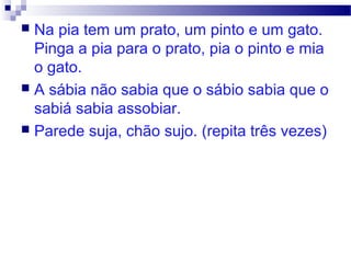  Na pia tem um prato, um pinto e um gato.
Pinga a pia para o prato, pia o pinto e mia
o gato.
 A sábia não sabia que o sábio sabia que o
sabiá sabia assobiar.
 Parede suja, chão sujo. (repita três vezes)
 