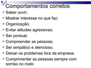 Comportamentos corretos
 Saber ouvir;
 Mostrar interesse no que faz;
 Organização;
 Evitar atitudes agressivas;
 Ser pontual;
 Compreender as pessoas;
 Ser simpático e atencioso;
 Deixar os problemas fora da empresa;
 Cumprimentar as pessoas sempre com
sorriso no rosto
 