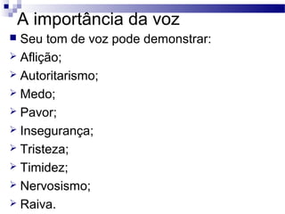 A importância da voz
 Seu tom de voz pode demonstrar:
 Aflição;
 Autoritarismo;
 Medo;
 Pavor;
 Insegurança;
 Tristeza;
 Timidez;
 Nervosismo;
 Raiva.
 