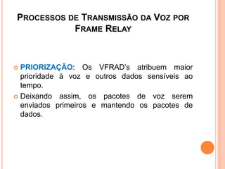PROCESSOS DE TRANSMISSÃO DA VOZ POR
FRAME RELAY
 PRIORIZAÇÃO: Os VFRAD’s atribuem maior
prioridade à voz e outros dados sensíveis ao
tempo.
 Deixando assim, os pacotes de voz serem
enviados primeiros e mantendo os pacotes de
dados.
 