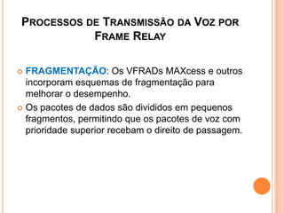 PROCESSOS DE TRANSMISSÃO DA VOZ POR
FRAME RELAY
 FRAGMENTAÇÃO: Os VFRADs MAXcess e outros
incorporam esquemas de fragmentação para
melhorar o desempenho.
 Os pacotes de dados são divididos em pequenos
fragmentos, permitindo que os pacotes de voz com
prioridade superior recebam o direito de passagem.
 