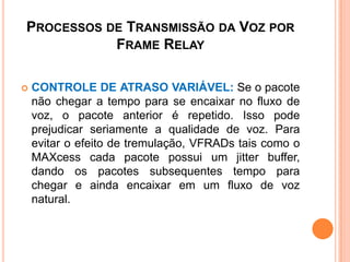 PROCESSOS DE TRANSMISSÃO DA VOZ POR
FRAME RELAY
 CONTROLE DE ATRASO VARIÁVEL: Se o pacote
não chegar a tempo para se encaixar no fluxo de
voz, o pacote anterior é repetido. Isso pode
prejudicar seriamente a qualidade de voz. Para
evitar o efeito de tremulação, VFRADs tais como o
MAXcess cada pacote possui um jitter buffer,
dando os pacotes subsequentes tempo para
chegar e ainda encaixar em um fluxo de voz
natural.
 