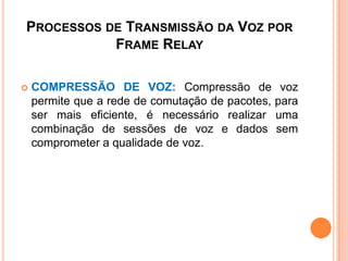 PROCESSOS DE TRANSMISSÃO DA VOZ POR
FRAME RELAY
 COMPRESSÃO DE VOZ: Compressão de voz
permite que a rede de comutação de pacotes, para
ser mais eficiente, é necessário realizar uma
combinação de sessões de voz e dados sem
comprometer a qualidade de voz.
 