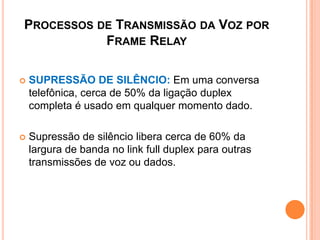 PROCESSOS DE TRANSMISSÃO DA VOZ POR
FRAME RELAY
 SUPRESSÃO DE SILÊNCIO: Em uma conversa
telefônica, cerca de 50% da ligação duplex
completa é usado em qualquer momento dado.
 Supressão de silêncio libera cerca de 60% da
largura de banda no link full duplex para outras
transmissões de voz ou dados.
 