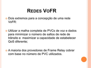 REDES VOFR
 Dois extremos para a concepção de uma rede
VoFR:
 Utilizar a malha completa de PVCs de voz e dados
para minimizar o número de saltos de rede de
trânsito e maximizar a capacidade de estabelecer
QoS diferente;
 A maioria dos provedores de Frame Relay cobrar
com base no número de PVC utilizados.
 