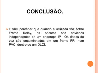 CONCLUSÃO.
 É fácil perceber que quando é utilizada voz sobre
Frame Relay, os pacotes são enviados
independentes de um endereço IP. Os dados de
voz são encaminhados em um frame FR, num
PVC, dentro de um DLCI.
 