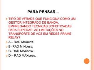 PARA PENSAR...
 TIPO DE VFRADS QUE FUNCIONA COMO UM
GESTOR INTEGRADO DE BANDA,
EMPREGANDO TÉCNICAS SOFISTICADAS
PARA SUPERAR AS LIMITAÇÕES NO
TRANSPORTE DE VOZ EM REDES FRAME
RELAY?
 A – RAD MAXceff.
 B- RAD MINcess.
 C- RAD MAXcesx.
 D – RAD MAXcess.
 