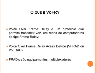 O QUE É VOFR?
 Voice Over Frame Relay é um protocolo que
permite transmitir voz, em redes de computadores
do tipo Frame Relay;
 Voice Over Frame Relay Acess Device (VFRAD ou
VoFRAD).
 FRAD’s são equipamentos multiplexadores.
 