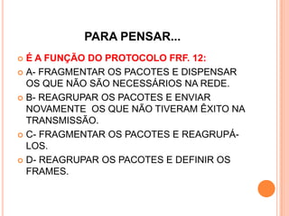 PARA PENSAR...
 É A FUNÇÃO DO PROTOCOLO FRF. 12:
 A- FRAGMENTAR OS PACOTES E DISPENSAR
OS QUE NÃO SÃO NECESSÁRIOS NA REDE.
 B- REAGRUPAR OS PACOTES E ENVIAR
NOVAMENTE OS QUE NÃO TIVERAM ÊXITO NA
TRANSMISSÃO.
 C- FRAGMENTAR OS PACOTES E REAGRUPÁ-
LOS.
 D- REAGRUPAR OS PACOTES E DEFINIR OS
FRAMES.
 