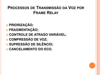PROCESSOS DE TRANSMISSÃO DA VOZ POR
FRAME RELAY
 PRIORIZAÇÃO;
 FRAGMENTAÇÃO;
 CONTROLE DE ATRASO VARIÁVEL;
 COMPRESSÃO DE VOZ;
 SUPRESSÃO DE SILÊNCIO;
 CANCELAMENTO DO ECO.
 