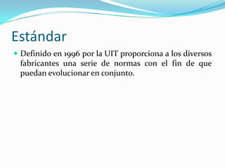 Estándar
 Definido en 1996 por la UIT proporciona a los diversos
fabricantes una serie de normas con el fin de que
puedan evolucionar en conjunto.
 