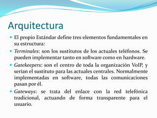 Arquitectura
 El propio Estándar define tres elementos fundamentales en
su estructura:
 Terminales: son los sustitutos de los actuales teléfonos. Se
pueden implementar tanto en software como en hardware.
 Gatekeepers: son el centro de toda la organización VoIP, y
serían el sustituto para las actuales centrales. Normalmente
implementadas en software, todas las comunicaciones
pasan por él.
 Gateways: se trata del enlace con la red telefónica
tradicional, actuando de forma transparente para el
usuario.
 
