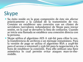 Skype
 Su éxito reside en la gran compresión de éste sin afectar
prácticamente a la calidad de la transmisión de voz.
Consiste en establecer una conexión con un clúster de
servidores (servidores redundantes) de Skype para iniciar
sesión, en la cual se devuelve la lista de contactos. Cuando
se inicia una llamada se establece una conexión directa con
la persona.
 Skype utiliza el algoritmo AES A 256-bit para cifrar la voz,
la transferencia de archivos o un mensaje instantáneo. Para
la versión de pago se utiliza el algoritmo RSA a 2048-bit
para el acceso a voicemail y 1536-bit para la negociación a la
hora de establecer la conexión. Para ello utilizan una llave
asimétrica lo cual permite evitar ataques man-in-the-
middle.
 