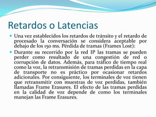 Retardos o Latencias
 Una vez establecidos los retardos de tránsito y el retardo de
procesado la conversación se considera aceptable por
debajo de los 150 ms. Pérdida de tramas (Frames Lost):
 Durante su recorrido por la red IP las tramas se pueden
perder como resultado de una congestión de red o
corrupción de datos. Además, para tráfico de tiempo real
como la voz, la retransmisión de tramas perdidas en la capa
de transporte no es práctico por ocasionar retardos
adicionales. Por consiguiente, los terminales de voz tienen
que retransmitir con muestras de voz perdidas, también
llamadas Frame Erasures. El efecto de las tramas perdidas
en la calidad de voz depende de como los terminales
manejan las Frame Erasures.
 