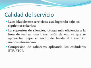 Calidad del servicio
 La calidad de este servicio se está logrando bajo los
siguientes criterios:
 La supresión de silencios, otorga más eficiencia a la
hora de realizar una transmisión de voz, ya que se
aprovecha mejor el ancho de banda al transmitir
menos información.
 Compresión de cabeceras aplicando los estándares
RTP/RTCP.
 