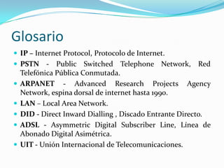 Glosario
 IP – Internet Protocol, Protocolo de Internet.
 PSTN - Public Switched Telephone Network, Red
Telefónica Pública Conmutada.
 ARPANET - Advanced Research Projects Agency
Network, espina dorsal de internet hasta 1990.
 LAN – Local Area Network.
 DID - Direct Inward Dialling , Discado Entrante Directo.
 ADSL - Asymmetric Digital Subscriber Line, Línea de
Abonado Digital Asimétrica.
 UIT - Unión Internacional de Telecomunicaciones.
 