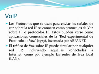 VoIP
 Los Protocolos que se usan para enviar las señales de
voz sobre la red IP se conocen como protocolos de Voz
sobre IP o protocolos IP. Estos pueden verse como
aplicaciones comerciales de la "Red experimental de
Protocolo de Voz" (1973), inventada por ARPANET.
 El tráfico de Voz sobre IP puede circular por cualquier
red IP, incluyendo aquellas conectadas a
Internet, como por ejemplo las redes de área local
(LAN).
 