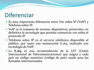 Diferenciar
 Es muy importante diferenciar entre Voz sobre IP (VoIP) y
Telefonía sobre IP.
 VoIP es el conjunto de normas, dispositivos, protocolos, en
definitiva la tecnología que permite comunicar voz sobre el
protocolo IP.
 Telefonía sobre IP es el servicio telefónico disponible al
público, por tanto con numeración E.164, realizado con
tecnología de VoIP.
 La E.164 es una recomendación de la UIT (Unión
Internacional de Telecomunicaciones) que asigna a cada
país un código numérico (código de país) usado para las
llamadas internacionales.
 
