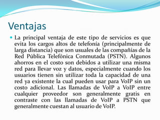 Ventajas
 La principal ventaja de este tipo de servicios es que
evita los cargos altos de telefonía (principalmente de
larga distancia) que son usuales de las compañías de la
Red Pública Telefónica Conmutada (PSTN). Algunos
ahorros en el costo son debidos a utilizar una misma
red para llevar voz y datos, especialmente cuando los
usuarios tienen sin utilizar toda la capacidad de una
red ya existente la cual pueden usar para VoIP sin un
costo adicional. Las llamadas de VoIP a VoIP entre
cualquier proveedor son generalmente gratis en
contraste con las llamadas de VoIP a PSTN que
generalmente cuestan al usuario de VoIP.
 