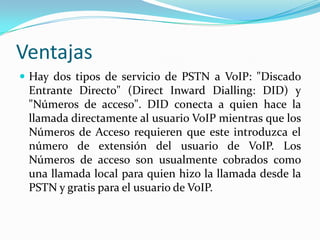 Ventajas
 Hay dos tipos de servicio de PSTN a VoIP: "Discado
Entrante Directo" (Direct Inward Dialling: DID) y
"Números de acceso". DID conecta a quien hace la
llamada directamente al usuario VoIP mientras que los
Números de Acceso requieren que este introduzca el
número de extensión del usuario de VoIP. Los
Números de acceso son usualmente cobrados como
una llamada local para quien hizo la llamada desde la
PSTN y gratis para el usuario de VoIP.
 