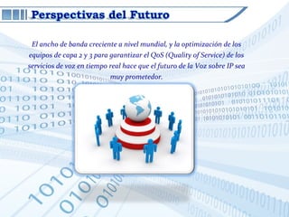 El ancho de banda creciente a nivel mundial, y la optimización de los
equipos de capa 2 y 3 para garantizar el QoS (Quality of Service) de los
servicios de voz en tiempo real hace que el futuro de la Voz sobre IP sea
                           muy prometedor.
 