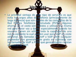 VentajasLa principal ventaja de este tipo de servicios es que evita los cargos altos de telefonía (principalmente de larga distancia) que son usuales de las compañías de la Red Pública Telefónica Conmutada (PSTN). Algunos ahorros en el costo son debidos a utilizar una misma red para llevar voz y datos, especialmente cuando los usuarios tienen sin utilizar toda la capacidad de una red ya existente la cual pueden usar para VoIP sin coste adicional. Las llamadas de VoIP a VoIP entre cualquier proveedor son generalmente gratis en contraste con las llamadas de VoIP a PSTN que generalmente cuestan al usuario de VoIP.