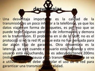 desventajasUna desventaja importante es la calidad de la transmisión es un poco inferior a la telefónica, ya que los datos viajan en forma de paquetes, es por eso que se puede tener algunas perdidas de información y demora en la transmisión. El problema en si de la VoIP, no es el protocolo si no la red IP, ya que esta no fue pensada para dar algún tipo de garantías. Otra desventaja es la latencia, ya que cuando el usuario está hablando y otro usuario está escuchando, no es adecuado tener 200ms (milisegundos) de pausa en la transmisión. Cuando se va a utilizar VoIP, se debe controlar el uso de la red para garantizar una transmisión de calidad.